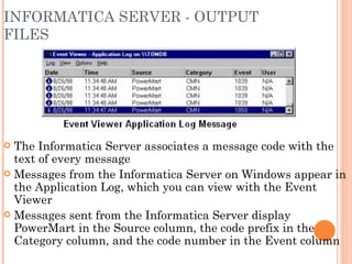 INFORMATICA SERVER - OUTPUT FILES The Informatica Server associates a message code with the text of every message Messages from the Informatica Server on Windows appear in the Application Log, which you can view with the Event Viewer Messages sent from the Informatica Server display PowerMart in the Source column, the code prefix in the Category column, and the code number in the Event column 