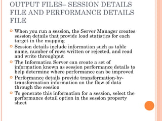 OUTPUT FILES– SESSION DETAILS FILE AND PERFORMANCE DETAILS FILE When you run a session, the Server Manager creates session details that provide load statistics for each target in the mapping Session details include information such as table name, number of rows written or rejected, and read and write throughput The Informatica Server can create a set of information known as session performance details to help determine where performance can be improved Performance details provide transformation-by-transformation information on the flow of data through the session To generate this information for a session, select the performance detail option in the session property sheet 