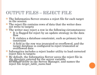 OUTPUT FILES – REJECT FILE The Informatica Server creates a reject file for each target in the session The reject file contains rows of data that the writer does not write to targets The writer may reject a row in the following circumstances:  It is flagged for reject by an update strategy in the data flow It violates a database constraint, such as primary key constraint A field in the row was truncated or overflowed, and the target database is configured to reject truncated or overflowed data Informatica includes a reject loader utility to load corrected reject files to targets By default, the Informatica Server saves the reject file in the directory entered for the server variable $PMBadFileDir in the Server Manager, and names the reject file  target_table_name .bad 