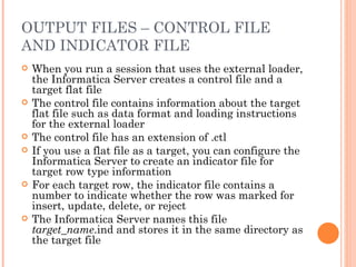 OUTPUT FILES – CONTROL FILE AND INDICATOR FILE When you run a session that uses the external loader, the Informatica Server creates a control file and a target flat file The control file contains information about the target flat file such as data format and loading instructions for the external loader The control file has an extension of .ctl If you use a flat file as a target, you can configure the Informatica Server to create an indicator file for target row type information For each target row, the indicator file contains a number to indicate whether the row was marked for insert, update, delete, or reject The Informatica Server names this file  target_name .ind and stores it in the same directory as the target file 