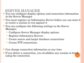 SERVER MANAGER You can configure display options and connection information in the Server Manager You must register an Informatica Server before you can start it or create a session to run against it You can configure the following settings in the Server Manager:  Configure Server Manager display options Register Informatica Servers Create source and target database connections Create FTP connections Can change connection information at any time If you delete a connection, you invalidate any session or batch using the connection 