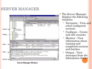SERVER MANAGER The Server Manager displays the following windows:  Navigator - View and select configured sessions Configure - Create and edit sessions Monitor - View information about running and completed sessions and batches Output - View messages from the Informatica Server 