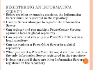 REGISTERING AN INFORMATICA SERVER  Before creating or running sessions, the Informatica Server must be registered in the repository Use the Server Manager to register the Informatica Server Can register and run multiple PowerCenter Servers against a local or global repository Can register and run only one PowerMart Server in a local repository Can not register a PowerMart Server in a global repository When you start a PowerMart Server, it verifies that it is the only Informatica Server registered in the repository It does not start if there are other Informatica Servers registered in the repository 