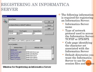 REGISTERING AN INFORMATICA SERVER The following information is required for registering an Informatica Server: Informatica Server name Type of network protocol used to access the Informatica Server: TCP/IP or IPX/SPX Code page identifying the character set associated with the Informatica Server Default directories you want the Informatica Server to use for session files and caches 