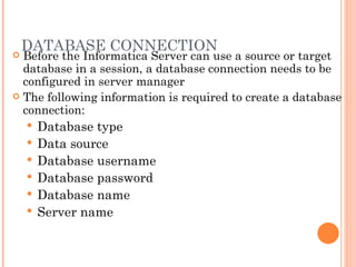 DATABASE CONNECTION Before the Informatica Server can use a source or target database in a session, a database connection needs to be configured in server manager The following information is required to create a database connection: Database type Data source Database username Database password Database name Server name 
