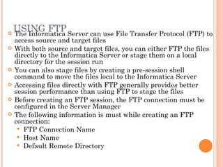 USING FTP The Informatica Server can use File Transfer Protocol (FTP) to access source and target files With both source and target files, you can either FTP the files directly to the Informatica Server or stage them on a local directory for the session run You can also stage files by creating a pre-session shell command to move the files local to the Informatica Server Accessing files directly with FTP generally provides better session performance than using FTP to stage the files Before creating an FTP session, the FTP connection must be configured in the Server Manager The following information is must while creating an FTP connection:  FTP Connection Name Host Name Default Remote Directory 