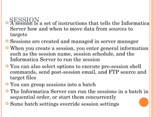 SESSION A session is a set of instructions that tells the Informatica Server how and when to move data from sources to targets Sessions are created and managed in server manager When you create a session, you enter general information such as the session name, session schedule, and the Informatica Server to run the session You can also select options to execute pre-session shell commands, send post-session email, and FTP source and target files You can group sessions into a batch The Informatica Server can run the sessions in a batch in sequential order, or start them concurrently Some batch settings override session settings 