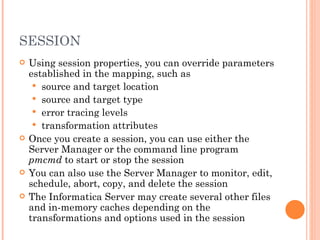 SESSION Using session properties, you can override parameters established in the mapping, such as  source and target location  source and target type error tracing levels transformation attributes Once you create a session, you can use either the Server Manager or the command line program  pmcmd  to start or stop the session You can also use the Server Manager to monitor, edit, schedule, abort, copy, and delete the session The Informatica Server may create several other files and in-memory caches depending on the transformations and options used in the session 