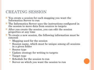 CREATING SESSION You create a session for each mapping you want the Informatica Server to run The Informatica Server uses the instructions configured in the session to move data from sources to targets After you create the session, you can edit the session properties at any time To create a new session, the following information must be entered: Mapping used for the session  Session name, which must be unique among all sessions in a given folder  Source type  Update strategy for writing to targets  Target type  Schedule for the session to run  Server on which you want the session to run  
