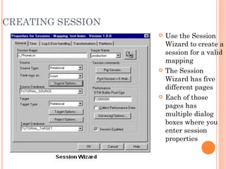 CREATING SESSION Use the Session Wizard to create a session for a valid mapping The Session Wizard has five different pages Each of those pages has multiple dialog boxes where you enter session properties 