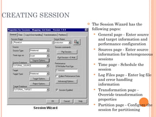 CREATING SESSION The Session Wizard has the following pages: General page - Enter source and target information and performance configuration Sources page - Enter source information for heterogeneous sessions Time page - Schedule the session Log Files page - Enter log file and error handling information Transformation page - Override transformation properties Partition page - Configure the session for partitioning 