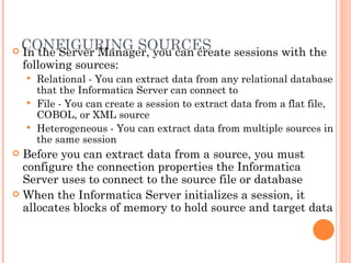 CONFIGURING SOURCES In the Server Manager, you can create sessions with the following sources:  Relational - You can extract data from any relational database that the Informatica Server can connect to File - You can create a session to extract data from a flat file, COBOL, or XML source Heterogeneous - You can extract data from multiple sources in the same session Before you can extract data from a source, you must configure the connection properties the Informatica Server uses to connect to the source file or database When the Informatica Server initializes a session, it allocates blocks of memory to hold source and target data 
