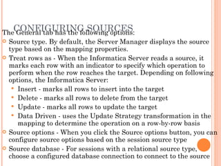 CONFIGURING SOURCES The General tab has the following options: Source type. By default, the Server Manager displays the source type based on the mapping properties.  Treat rows as - When the Informatica Server reads a source, it marks each row with an indicator to specify which operation to perform when the row reaches the target. Depending on following options, the Informatica Server: Insert - marks all rows to insert into the target Delete - marks all rows to delete from the target  Update - marks all rows to update the target Data Driven - uses the Update Strategy transformation in the mapping to determine the operation on a row-by-row basis Source options - When you click the Source options button, you can configure source options based on the session source type Source database - For sessions with a relational source type, choose a configured database connection to connect to the source 