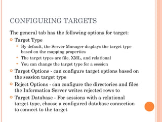 CONFIGURING TARGETS The general tab has the following options for target:  Target Type By default, the Server Manager displays the target type based on the mapping properties The target types are file, XML, and relational You can change the target type for a session Target Options - can configure target options based on the session target type Reject Options - can configure the directories and files the Informatica Server writes rejected rows to Target Database - For sessions with a relational target type, choose a configured database connection to connect to the target 