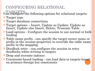 CONFIGURING RELATIONAL TARGETS Can configure the following options for relational targets:  Target type  Target database connections  Target options – Insert, Update as Update, Update as Insert, Update else Insert, Delete, Truncate Table Load options - Configure the session to use normal or bulk loading Table name prefix - can specify the target owner name or prefix in the session properties to override the table name prefix in the mapping Deadlock retry - can configure the session to retry deadlocks when writing to targets Drop and recreate indexes Constraint-based loading - can load data to targets based on primary-foreign key constraints 