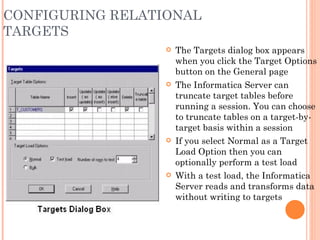 CONFIGURING RELATIONAL TARGETS The Targets dialog box appears when you click the Target Options button on the General page The Informatica Server can truncate target tables before running a session. You can choose to truncate tables on a target-by-target basis within a session If you select Normal as a Target Load Option then you can optionally perform a test load With a test load, the Informatica Server reads and transforms data without writing to targets 