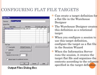 CONFIGURING FLAT FILE TARGETS  Can create a target definition for a flat file in the Warehouse Designer The Warehouse Designer creates this definition as a relational target When you configure a session to use this target definition, configure the target as a flat file in the Session Wizard When the Informatica Server runs the session, it creates the target flat file and organizes the contents according to the columns specified in the target definition 