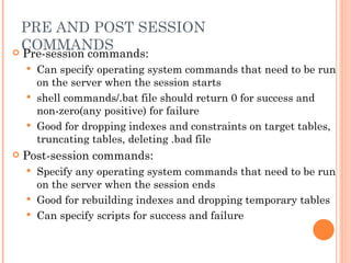 PRE AND POST SESSION COMMANDS Pre-session commands: Can specify operating system commands that need to be run on the server when the session starts shell commands/.bat file should return 0 for success and non-zero(any positive) for failure Good for dropping indexes and constraints on target tables, truncating tables, deleting .bad file Post-session commands: Specify any operating system commands that need to be run on the server when the session ends Good for rebuilding indexes and dropping temporary tables Can specify scripts for success and failure 