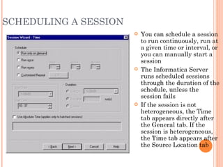SCHEDULING A SESSION You can schedule a session to run continuously, run at a given time or interval, or you can manually start a session The Informatica Server runs scheduled sessions through the duration of the schedule, unless the session fails If the session is not heterogeneous, the Time tab appears directly after the General tab. If the session is heterogeneous, the Time tab appears after the Source Location tab 