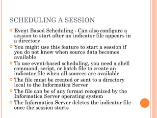 SCHEDULING A SESSION Event Based Scheduling - Can also configure a session to start after an indicator file appears in a directory You might use this feature to start a session if you do not know when source data becomes available To use event-based scheduling, you need a shell command, script, or batch file to create an indicator file when all sources are available The file must be created or sent to a directory local to the Informatica Server The file can be of any format recognized by the Informatica Server operating system The Informatica Server deletes the indicator file once the session starts 