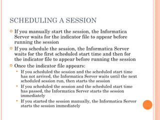 SCHEDULING A SESSION If you manually start the session, the Informatica Server waits for the indicator file to appear before running the session If you schedule the session, the Informatica Server waits for the first scheduled start time and then for the indicator file to appear before running the session Once the indicator file appears:  If you scheduled the session and the scheduled start time has not arrived, the Informatica Server waits until the next scheduled session run, then starts the session If you scheduled the session and the scheduled start time has passed, the Informatica Server starts the session immediately If you started the session manually, the Informatica Server starts the session immediately 