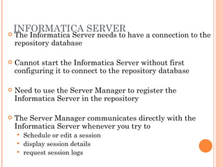 INFORMATICA SERVER The Informatica Server needs to have a connection to the repository database Cannot start the Informatica Server without first configuring it to connect to the repository database Need to use the Server Manager to register the Informatica Server in the repository The Server Manager communicates directly with the Informatica Server whenever you try to Schedule or edit a session display session details request session logs 