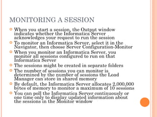 MONITORING A SESSION When you start a session, the Output window indicates whether the Informatica Server acknowledges your request to run the session To monitor an Informatica Server, select it in the Navigator, then choose Server Configuration-Monitor When you monitor an Informatica Server, you monitor all sessions configured to run on that Informatica Server The sessions might be created in separate folders The number of sessions you can monitor is determined by the number of sessions the Load Manager can store in shared memory By default, the Informatica Server allocates 2,000,000 bytes of memory to monitor a maximum of 10 sessions You can poll the Informatica Server continuously or one time only to display updated information about the sessions in the Monitor window 