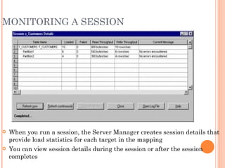 MONITORING A SESSION When you run a session, the Server Manager creates session details that provide load statistics for each target in the mapping You can view session details during the session or after the session completes 