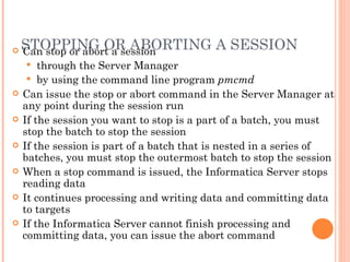 STOPPING OR ABORTING A SESSION  Can stop or abort a session through the Server Manager  by using the command line program  pmcmd Can issue the stop or abort command in the Server Manager at any point during the session run If the session you want to stop is a part of a batch, you must stop the batch to stop the session If the session is part of a batch that is nested in a series of batches, you must stop the outermost batch to stop the session When a stop command is issued, the Informatica Server stops reading data It continues processing and writing data and committing data to targets If the Informatica Server cannot finish processing and committing data, you can issue the abort command 