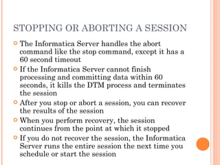 STOPPING OR ABORTING A SESSION The Informatica Server handles the abort command like the stop command, except it has a 60 second timeout If the Informatica Server cannot finish processing and committing data within 60 seconds, it kills the DTM process and terminates the session After you stop or abort a session, you can recover the results of the session When you perform recovery, the session continues from the point at which it stopped If you do not recover the session, the Informatica Server runs the entire session the next time you schedule or start the session 