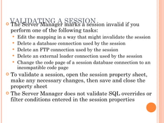 VALIDATING A SESSION  The Server Manager marks a session invalid if you perform one of the following tasks:  Edit the mapping in a way that might invalidate the session Delete a database connection used by the session Delete an FTP connection used by the session Delete an external loader connection used by the session Change the code page of a session database connection to an incompatible code page To validate a session, open the session property sheet, make any necessary changes, then save and close the property sheet The Server Manager does not validate SQL overrides or filter conditions entered in the session properties 