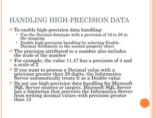 HANDLING HIGH-PRECISION DATA  To enable high-precision data handling:  Use the Decimal datatype with a precision of 16 to 28 in the mapping Enable high-precision handling by selecting Enable Decimal Arithmetic in the session property sheet The precision attributed to a number also includes the scale of the number For example, the value 11.47 has a precision of 4 and a scale of 2 If you want to process a Decimal value with a precision greater than 28 digits, the Informatica Server automatically treats it as a Double value Do not use high-precision data handling for Microsoft SQL Server sources or targets. Microsoft SQL Server has a limitation that prevents the Informatica Server from writing decimal values with precision greater than 15 