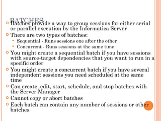 BATCHES Batches provide a way to group sessions for either serial or parallel execution by the Informatica Server There are two types of batches:  Sequential - Runs sessions one after the other  Concurrent - Runs sessions at the same time You might create a sequential batch if you have sessions with source-target dependencies that you want to run in a specific order You might create a concurrent batch if you have several independent sessions you need scheduled at the same time Can create, edit, start, schedule, and stop batches with the Server Manager Cannot copy or abort batches Each batch can contain any number of sessions or other batches 
