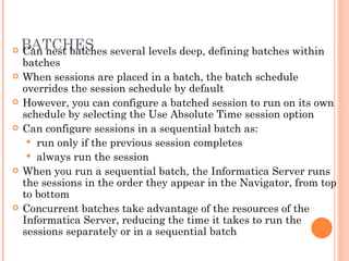 BATCHES Can nest batches several levels deep, defining batches within batches When sessions are placed in a batch, the batch schedule overrides the session schedule by default However, you can configure a batched session to run on its own schedule by selecting the Use Absolute Time session option Can configure sessions in a sequential batch as:  run only if the previous session completes always run the session When you run a sequential batch, the Informatica Server runs the sessions in the order they appear in the Navigator, from top to bottom Concurrent batches take advantage of the resources of the Informatica Server, reducing the time it takes to run the sessions separately or in a sequential batch 