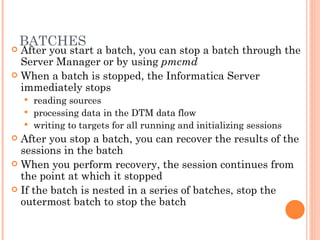 BATCHES After you start a batch, you can stop a batch through the Server Manager or by using  pmcmd When a batch is stopped, the Informatica Server immediately stops  reading sources processing data in the DTM data flow writing to targets for all running and initializing sessions After you stop a batch, you can recover the results of the sessions in the batch When you perform recovery, the session continues from the point at which it stopped If the batch is nested in a series of batches, stop the outermost batch to stop the batch 