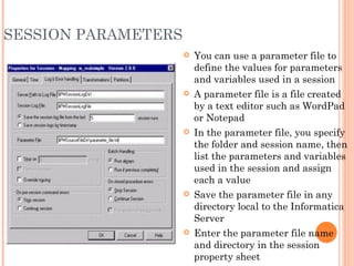 SESSION PARAMETERS You can use a parameter file to define the values for parameters and variables used in a session A parameter file is a file created by a text editor such as WordPad or Notepad In the parameter file, you specify the folder and session name, then list the parameters and variables used in the session and assign each a value Save the parameter file in any directory local to the Informatica Server Enter the parameter file name and directory in the session property sheet 