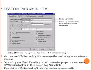 SESSION PARAMETERS You can use $PMSessionLogFile to change the session log name between sessions On the Log and Error Handling tab of the session property sheet, enter $PMSessionLogFile in the Session Log Name field Then define $PMSessionLogFile in the session parameter file 