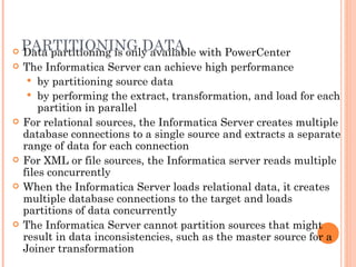 PARTITIONING DATA Data partitioning is only available with PowerCenter The Informatica Server can achieve high performance  by partitioning source data by performing the extract, transformation, and load for each partition in parallel For relational sources, the Informatica Server creates multiple database connections to a single source and extracts a separate range of data for each connection For XML or file sources, the Informatica server reads multiple files concurrently When the Informatica Server loads relational data, it creates multiple database connections to the target and loads partitions of data concurrently The Informatica Server cannot partition sources that might result in data inconsistencies, such as the master source for a Joiner transformation 
