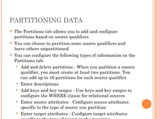 PARTITIONING DATA The Partitions tab allows you to add and configure partitions based on source qualifiers You can choose to partition some source qualifiers and leave others unpartitioned You can configure the following types of information on the Partitions tab:  Add and delete partitions - When you partition a source qualifier, you must create at least two partitions. You can add up to 16 partitions for each source qualifier Enter descriptions Add keys and key ranges - Use keys and key ranges to configure the WHERE clause for relational sources Enter source attributes - Configure source attributes specific to the type of source you partition Enter target attributes - Configure target attributes specific to the type of target in the mapping 