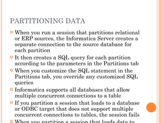 PARTITIONING DATA When you run a session that partitions relational or ERP sources, the Informatica Server creates a separate connection to the source database for each partition It then creates a SQL query for each partition according to the parameters in the Partitions tab When you customize the SQL statement in the Partitions tab, you override any customized SQL queries Informatica supports all databases that allow multiple concurrent connections to a table If you partition a session that loads to a database or ODBC target that does not support multiple concurrent connections to tables, the session fails When you partition a session that loads data to an Informix database, you must create the target table with row-level locking 