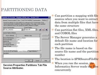 PARTITIONING DATA Can partition a mapping with file sources when you want to extract data from multiple files that have the same structure Can partition flat files, XML files, and COBOL files The Server Manager generates a default file name and location for each partition The file name is based on the source file name and the partition number The location is $PMSourceFileDir When you run the session, the Informatica Server reads the files concurrently 