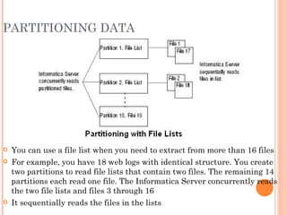 PARTITIONING DATA You can use a file list when you need to extract from more than 16 files For example, you have 18 web logs with identical structure. You create two partitions to read file lists that contain two files. The remaining 14 partitions each read one file. The Informatica Server concurrently reads the two file lists and files 3 through 16 It sequentially reads the files in the lists 