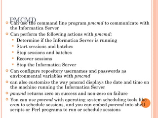 PMCMD Can use the command line program  pmcmd  to communicate with the Informatica Server Can perform the following actions with  pmcmd :  Determine if the Informatica Server is running Start sessions and batches Stop sessions and batches  Recover sessions Stop the Informatica Server Can configure repository usernames and passwords as environmental variables with  pmcmd can also customize the way pmcmd displays the date and time on the machine running the Informatica Server pmcmd  returns zero on success and non-zero on failure You can use  pmcmd  with operating system scheduling tools like  cron  to schedule sessions, and you can embed  pmcmd  into shell scripts or Perl programs to run or schedule sessions 