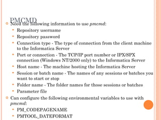 PMCMD Need the following information to use  pmcmd :  Repository username Repository password Connection type - The type of connection from the client machine to the Informatica Server  Port or connection - The TCP/IP port number or IPX/SPX connection (Windows NT/2000 only) to the Informatica Server Host name - The machine hosting the Informatica Server  Session or batch name - The names of any sessions or batches you want to start or stop Folder name - The folder names for those sessions or batches  Parameter file Can configure the following environmental variables to use with  pmcmd :   PM_CODEPAGENAME  PMTOOL_DATEFORMAT  