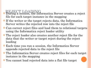 REJECT LOADING During a session, the Informatica Server creates a reject file for each target instance in the mapping If the writer or the target rejects data, the Informatica Server writes the rejected row into the reject file Can correct reject files and load them to relational targets using the Informatica reject loader utility The reject loader also creates another reject file for the data that the writer or target reject during the reject loading Each time you run a session, the Informatica Server appends rejected data to the reject file The Informatica Server creates reject files for each target instance in the mapping You cannot load rejected data into a flat file target 