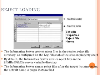 REJECT LOADING The Informatica Server creates reject files in the session reject file directory, as configured on the Log Files tab of the session property sheet By default, the Informatica Server creates reject files in the $PMBadFileDir server variable directory The Informatica Server names reject files after the target instance name, the default name is  target instance .bad 