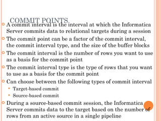 COMMIT POINTS A commit interval is the interval at which the Informatica Server commits data to relational targets during a session The commit point can be a factor of the commit interval, the commit interval type, and the size of the buffer blocks The commit interval is the number of rows you want to use as a basis for the commit point The commit interval type is the type of rows that you want to use as a basis for the commit point Can choose between the following types of commit interval Target-based commit Source-based commit During a source-based commit session, the Informatica Server commits data to the target based on the number of rows from an active source in a single pipeline 
