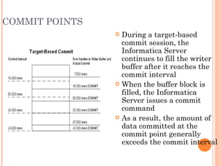 COMMIT POINTS During a target-based commit session, the Informatica Server continues to fill the writer buffer after it reaches the commit interval When the buffer block is filled, the Informatica Server issues a commit command As a result, the amount of data committed at the commit point generally exceeds the commit interval 