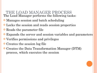THE LOAD MANAGER PROCESS  The Load Manager performs the following tasks:  Manages session and batch scheduling Locks the session and reads session properties Reads the parameter file Expands the server and session variables and parameters Verifies permissions and privileges Creates the session log file Creates the Data Transformation Manager (DTM) process, which executes the session 