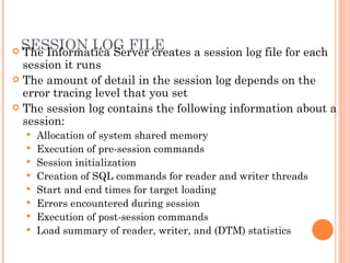 SESSION LOG FILE The Informatica Server creates a session log file for each session it runs The amount of detail in the session log depends on the error tracing level that you set The session log contains the following information about a session:  Allocation of system shared memory  Execution of pre-session commands  Session initialization  Creation of SQL commands for reader and writer threads  Start and end times for target loading  Errors encountered during session  Execution of post-session commands  Load summary of reader, writer, and (DTM) statistics  